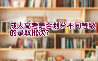 成人高考是否划分不同等级的录取批次？插图