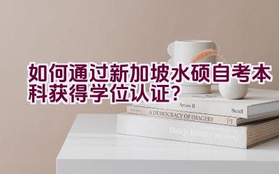 如何通过新加坡水硕自考本科获得学位认证？插图