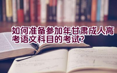 如何准备参加2023年甘肃成人高考语文科目的考试？插图