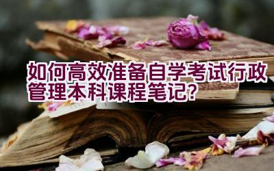 如何高效准备自学考试行政管理本科课程笔记？插图