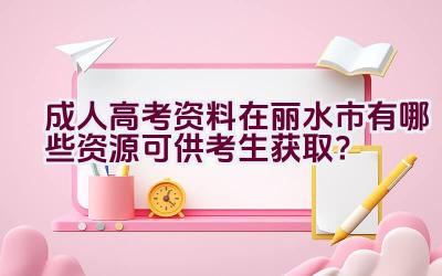 成人高考资料在丽水市有哪些资源可供考生获取？插图