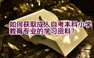 “如何获取成人自考本科小学教育专业的学习资料？”插图