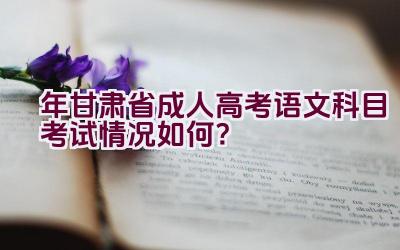 2023年甘肃省成人高考语文科目考试情况如何？插图