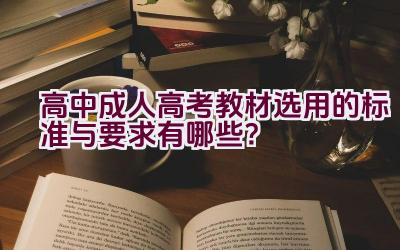 高中成人高考教材选用的标准与要求有哪些？插图