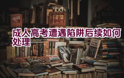 成人高考遭遇陷阱后续如何处理插图