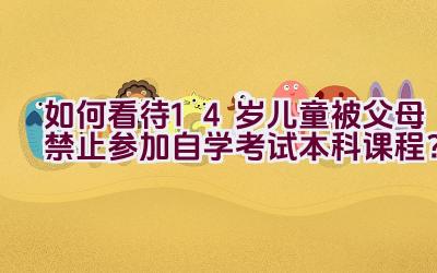 如何看待14岁儿童被父母禁止参加自学考试本科课程？插图