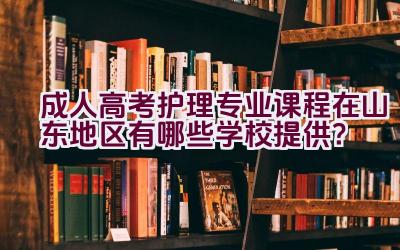 成人高考护理专业课程在山东地区有哪些学校提供？插图