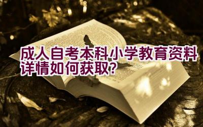 “成人自考本科小学教育资料详情如何获取？”插图