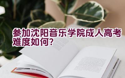 参加沈阳音乐学院成人高考难度如何？插图