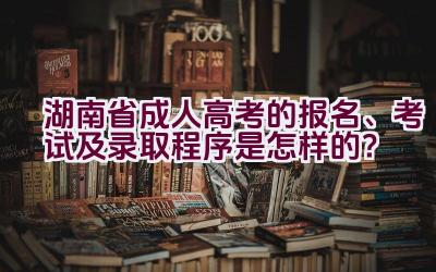 2021湖南省成人高考的报名、考试及录取程序是怎样的？插图