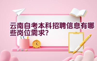 云南自考本科招聘信息有哪些岗位需求？插图