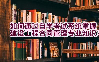 如何通过自学考试系统掌握建设工程合同管理专业知识？插图