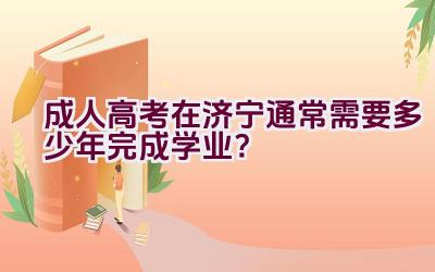 成人高考在济宁通常需要多少年完成学业？插图