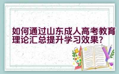 “如何通过山东成人高考教育理论汇总提升学习效果？”插图