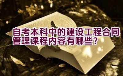 自考本科中的建设工程合同管理课程内容有哪些？插图