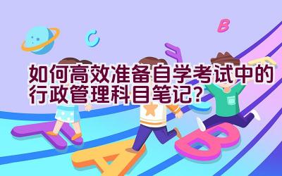 如何高效准备自学考试中的行政管理科目笔记？插图