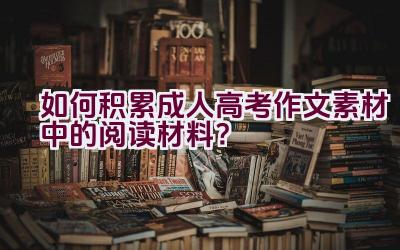 如何积累成人高考作文素材中的阅读材料？插图