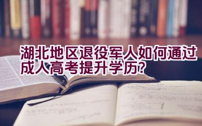 湖北地区退役军人如何通过成人高考提升学历？插图