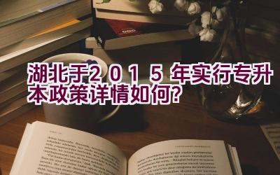 湖北于2015年实行专升本政策详情如何？插图