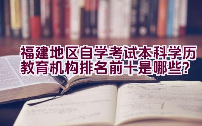 福建地区自学考试本科学历教育机构排名前十是哪些？插图