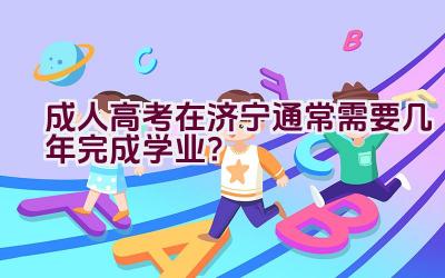 成人高考在济宁通常需要几年完成学业？插图