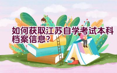 如何获取江苏自学考试本科档案信息？插图