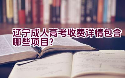 辽宁成人高考收费详情包含哪些项目？插图