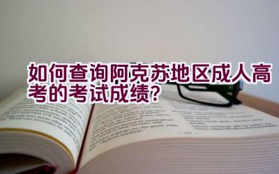 如何查询阿克苏地区成人高考的考试成绩？插图