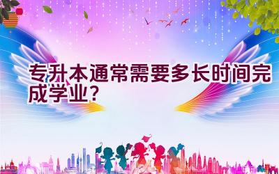 专升本通常需要多长时间完成学业？插图