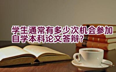 学生通常有多少次机会参加自学本科论文答辩？插图