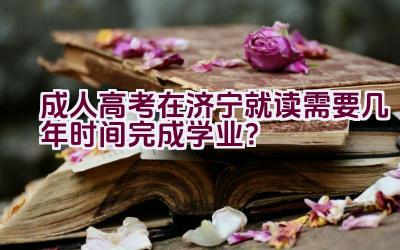 成人高考在济宁就读需要几年时间完成学业？插图