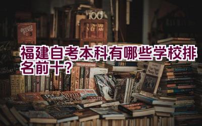 福建自考本科有哪些学校排名前十？插图