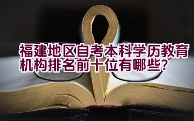 福建地区自考本科学历教育机构排名前十位有哪些？插图