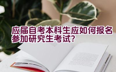 应届自考本科生应如何报名参加研究生考试？插图