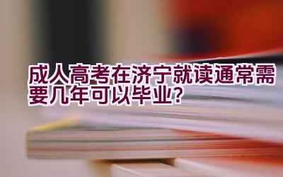 成人高考在济宁就读通常需要几年可以毕业？插图