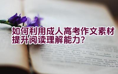 如何利用成人高考作文素材提升阅读理解能力？插图