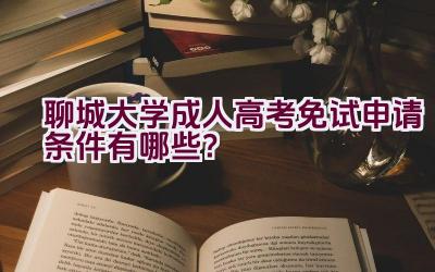 聊城大学成人高考免试申请条件有哪些？插图