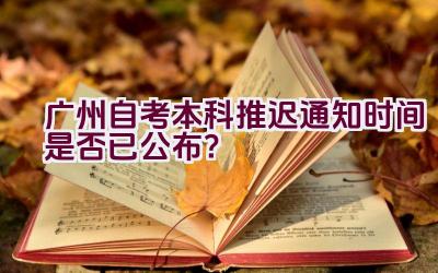 广州自考本科推迟通知时间是否已公布？插图