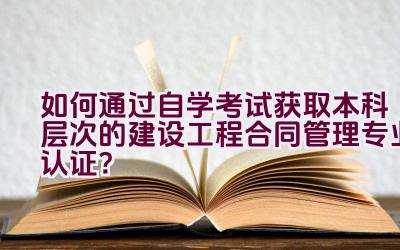 如何通过自学考试获取本科层次的建设工程合同管理专业认证？插图