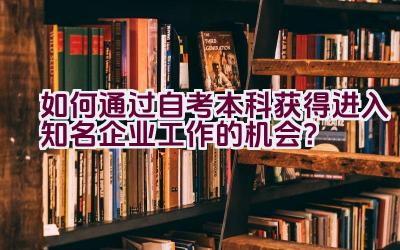 如何通过自考本科获得进入知名企业工作的机会？插图