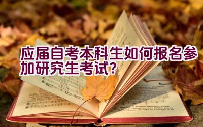 应届自考本科生如何报名参加研究生考试？插图