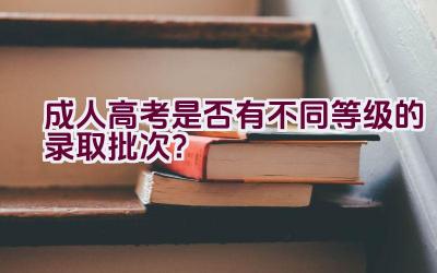 成人高考是否有不同等级的录取批次？插图