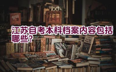 江苏自考本科档案内容包括哪些？插图