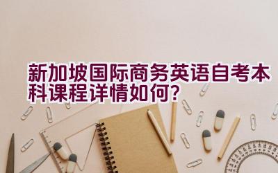 新加坡国际商务英语自考本科课程详情如何？插图