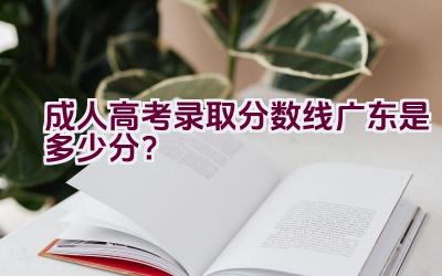 成人高考录取分数线广东是多少分？插图