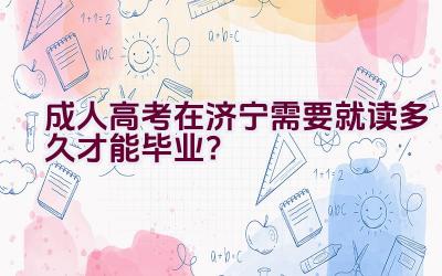 成人高考在济宁需要就读多久才能毕业？插图