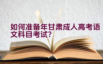 “如何准备2023年甘肃成人高考语文科目考试？”插图