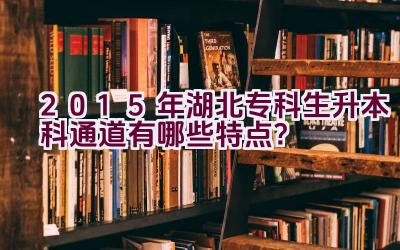 2015年湖北专科生升本科通道有哪些特点？插图