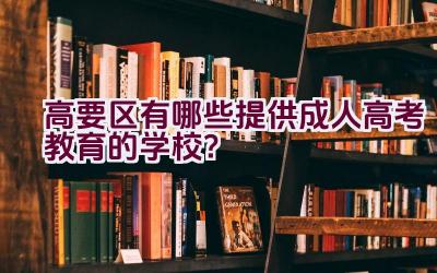 高要区有哪些提供成人高考教育的学校？插图