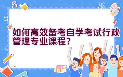 如何高效备考自学考试行政管理专业课程？插图